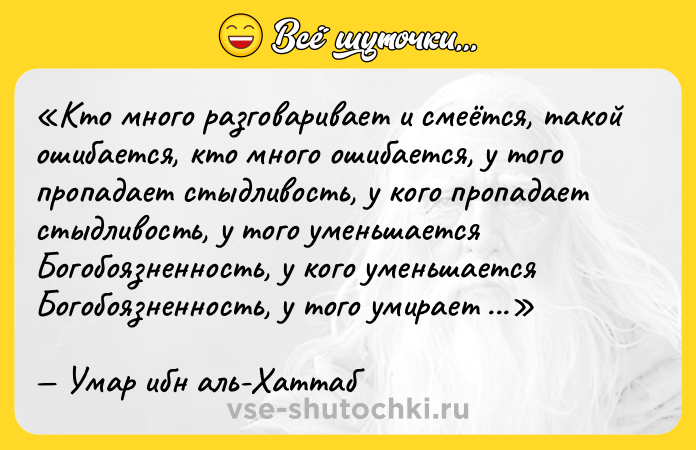 Цитата: Кто много разговаривает и смеётся, такой ошибается, кто много ошибается, у того пропадает стыдливость, у кого пропадает стыдливость, у того уменьшается Богобоязненность, у кого уменьшается Богобоязненность, у того умирает сердце.Умар ибн аль-Хаттаб