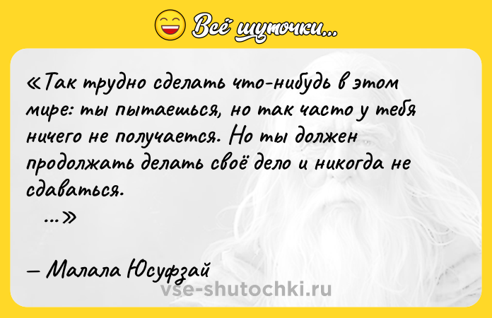 Цитата: Так трудно сделать что-нибудь в этом мире: ты пытаешься, но так часто у тебя ничего не получается. Но ты должен продолжать делать своё дело и никогда не сдаваться. Малала Юсуфзай