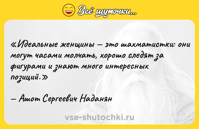 Цитата: Идеальные женщины это шахматистки: они могут часами молчать, хорошо следят за фигурами и знают много интересных позиций.Ашот Сергеевич Наданян