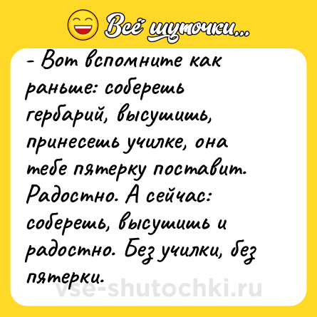 Шутка: - Вот вспомните как раньше: соберешь гербарий, высушишь, принесешь училке, она тебе пятерку поставит. Радостно. А сейчас: соберешь, высушишь и радостно. Без училки, без пятерки.