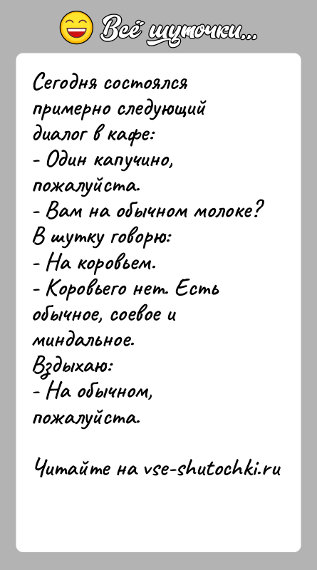 История: Сегодня состоялся примерно следующий диалог в кафе:- Один капучино, пожалуйста.- Вам на обычном молоке?В шутку говорю:- На коровьем.- Коровьего нет.