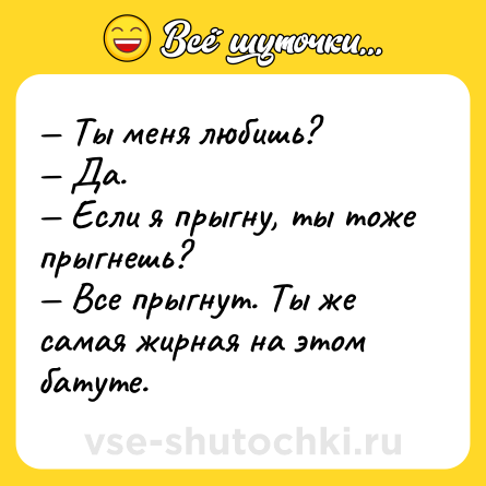 Шутка: — Ты меня любишь?<br>— Да.<br>— Если я прыгну, ты тоже прыгнешь?<br>— Все прыгнут. Ты же самая жирная на этом батуте.