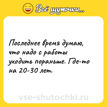 Шутка: Последнее время думаю, что надо с работы уходить пораньше. Где-то на 20-30 лет.