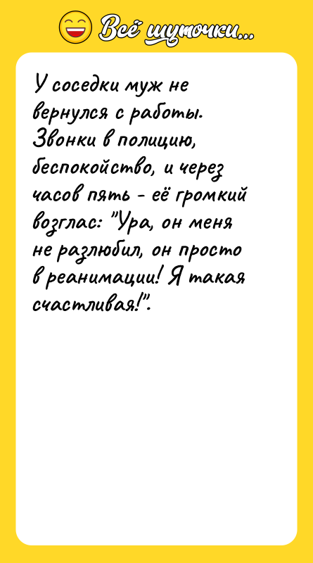 Шутка: У соседки муж не вернулся с работы. Звонки в полицию, беспокойство, и через часов пять - её громкий возглас: Ура, он меня не разлюбил, он просто в реанимации! Я такая счастливая! .