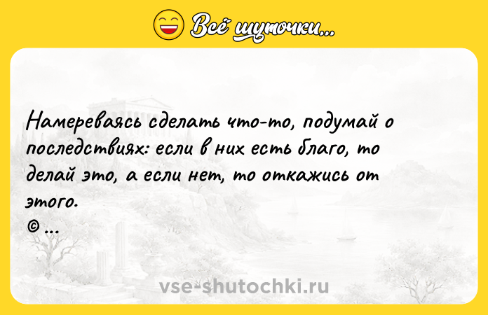 Цитата: Намереваясь сделать что-то, подумай о последствиях: если в них есть благо, то делай это, а если нет, то откажись от этого. Мухаммед