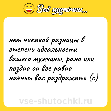 Шутка: нет никакой разницы в степени идеальности вашего мужчины, рано или поздно он все равно начнет вас раздражать (с)