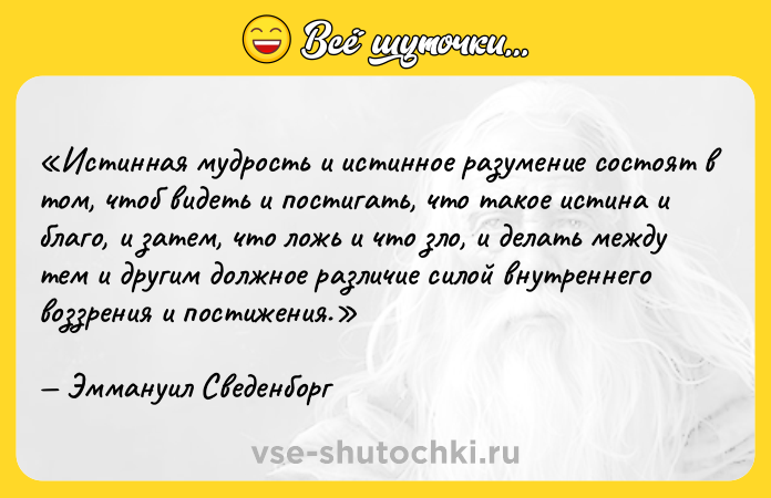 Цитата: Истинная мудрость и истинное разумение состоят в том, чтоб видеть и постигать, что такое истина и благо, и затем, что ложь и что зло, и делать между тем и другим должное различие силой внутреннего воззрения и постижения.Эммануил Сведенборг