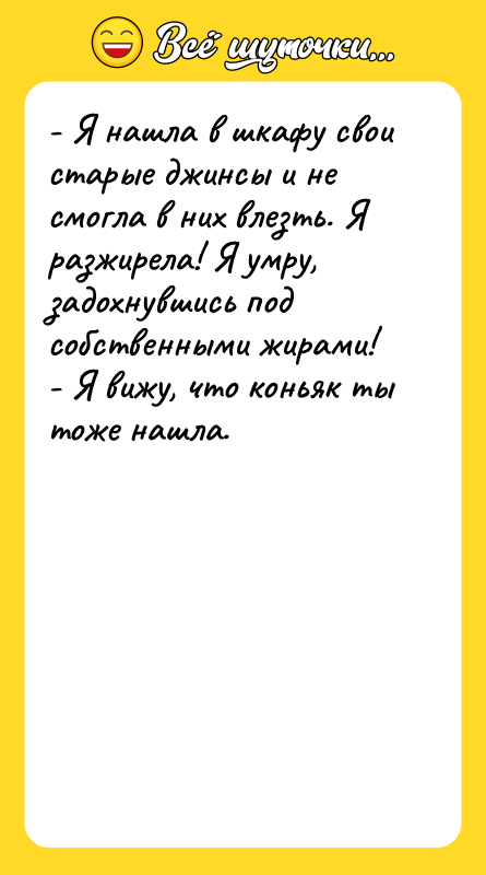 Шутка: - Я нашла в шкафу свои старые джинсы и не смогла в них влезть. Я разжирела! Я умру, задохнувшись под собственными жирами!- Я вижу, что коньяк ты тоже нашла.