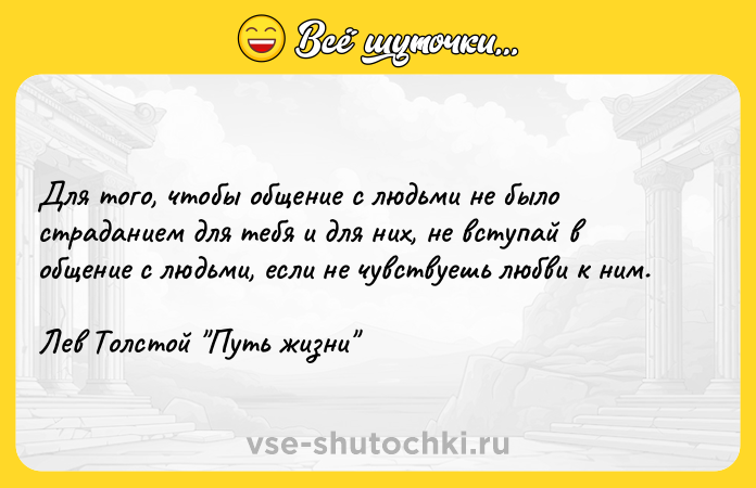 Цитата: Для того, чтобы общение с людьми не было страданием для тебя и для них, не вступай в общение с людьми, если не чувствуешь любви к ним.Лев Толстой Путь жизни