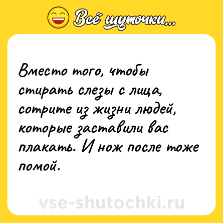 Шутка: Вместо того, чтобы стирать слезы с лица, сотрите из жизни людей, которые заставили вас плакать. И нож после тоже помой.