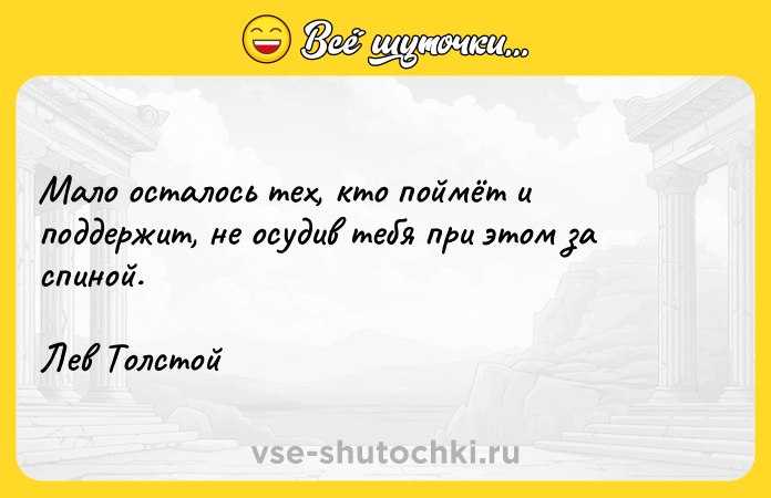 Цитата: Мало осталось тех, кто поймёт и поддержит, не осудив тебя при этом за спиной.Лев Толстой