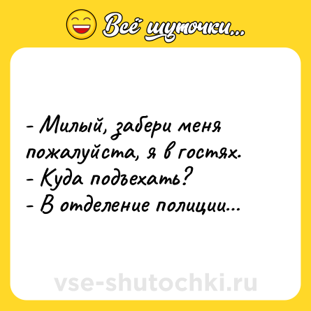 Шутка: - Милый, забери меня пожалуйста, я в гостях.<br>- Куда подъехать?<br>- В отделение полиции…