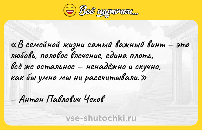 Цитата: В семейной жизни самый важный винт это любовь, половое влечение, едина плоть, всё же остальное ненадёжно и скучно, как бы умно мы ни рассчитывали.Антон Павлович Чехов