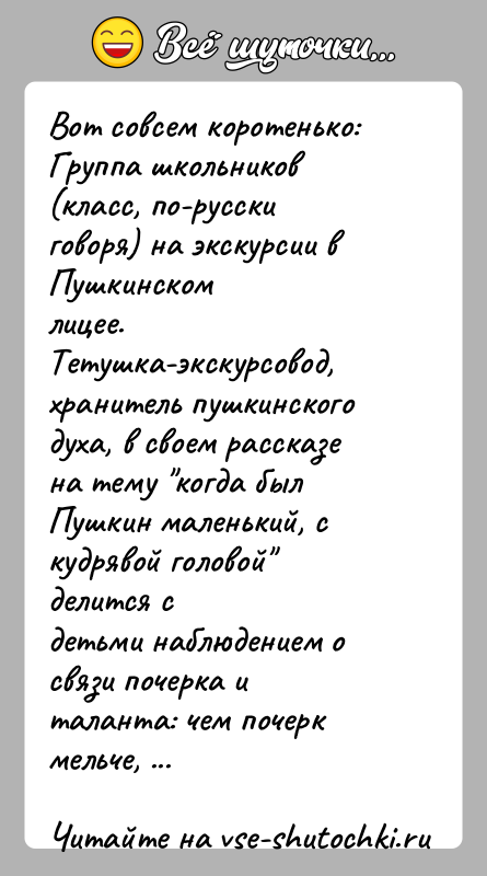 История: Вот совсем коротенько:Группа школьников (класс, по-русски говоря) на экскурсии в Пушкинскомлицее. Тетушка-экскурсовод, хранитель пушкинского духа, в своем рассказена тему когда