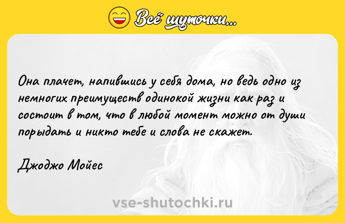 Цитата: Она плачет, напившись у себя дома, но ведь одно из немногих преимуществ одинокой жизни как раз и состоит в том, что в любой момент можно от души порыдать и никто тебе и слова не скажет.Джоджо Мойес