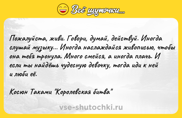 Цитата: Пожалуйста, живи. Говори, думай, действуй. Иногда слушай музыку Иногда наслаждайся живописью, чтобы она тебя тронула. Много смейся, а иногда плачь. И если ты найдёшь чудесную девочку, тогда иди к ней и люби её.Косюн Таками Королевская битва
