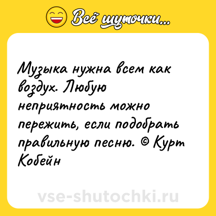 Шутка: Музыка нужна всем как воздух. Любую неприятность можно пережить, если подобрать правильную песню. © Курт Кобейн