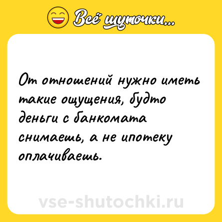 Шутка: От отношений нужно иметь такие ощущения, будто деньги с банкомата снимаешь, а не ипотеку оплачиваешь.