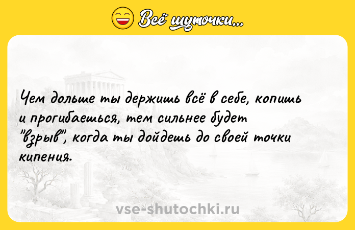 Цитата: Чем дольше ты держишь всё в себе, копишь и прогибаешься, тем сильнее будет взрыв , когда ты дойдешь до своей точки кипения.