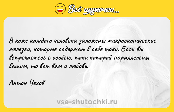 Цитата: В коже каждого человека заложены микроскопические железки, которые содержат в себе токи. Если вы встречаетесь с особью, токи которой параллельны вашим, то вот вам и любовь.Антон Чехов