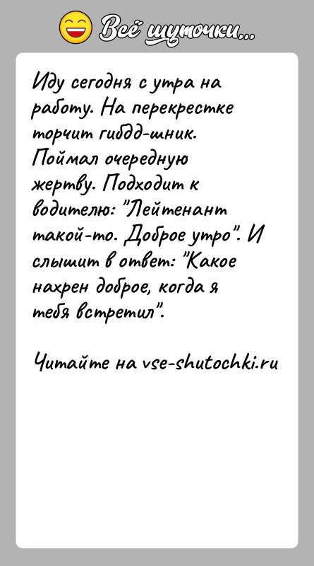 История: Иду сегодня с утра на работу. На перекрестке торчит гибдд-шник. Поймал очередную жертву. Подходит к водителю: Лейтенант такой-то. Доброе утро .