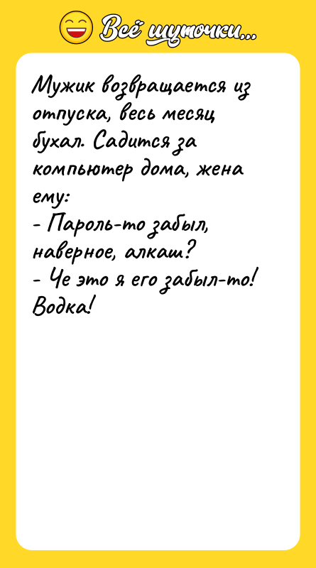 Шутка: Мужик возвращается из отпуска, весь месяц бухал. Садится за компьютер дома, жена ему:- Пароль-то забыл, наверное, алкаш?- Че это я его забыл-то! Водка!