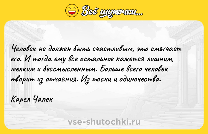 Цитата: Человек не должен быть счастливым, это смягчает его. И тогда ему все остальное кажется лишним, мелким и бессмысленным. Больше всего человек творит из отчаяния. Из тоски и одиночества. Карел Чапек