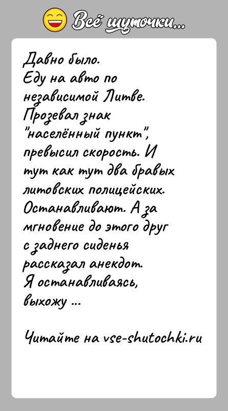 История: Давно было. Еду на авто по независимой Литве. Прозевал знак населённый пункт , превысил скорость. И тут как тут два бравых