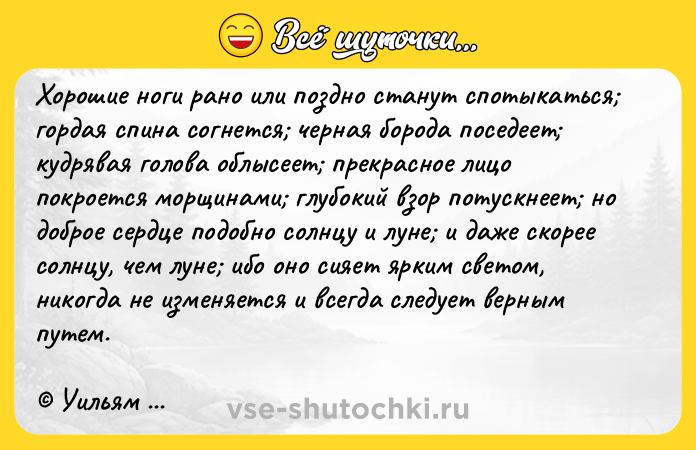 Цитата: Хорошие ноги рано или поздно станут спотыкаться гордая спина согнется черная борода поседеет кудрявая голова облысеет прекрасное лицо покроется морщинами глубокий взор потускнеет но доброе сердце подобно солнцу и луне и даже скорее солнцу, чем луне ибо оно сияет ярким светом, никогда не изменяется и всегда следует верным путем. Уильям Шекспир