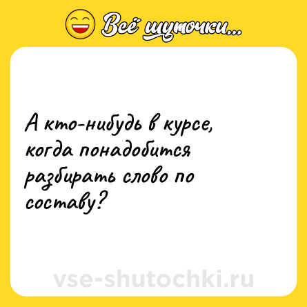 Шутка: А кто-нибудь в курсе, когда понадобится разбирать слово по составу?