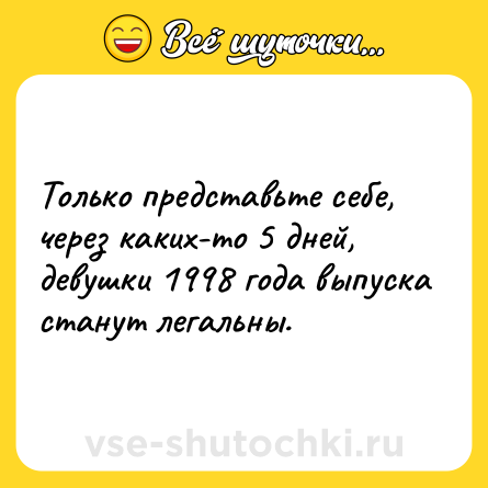 Шутка: Только представьте себе, через каких-то 5 дней, девушки 1998 года выпуска станут легальны.