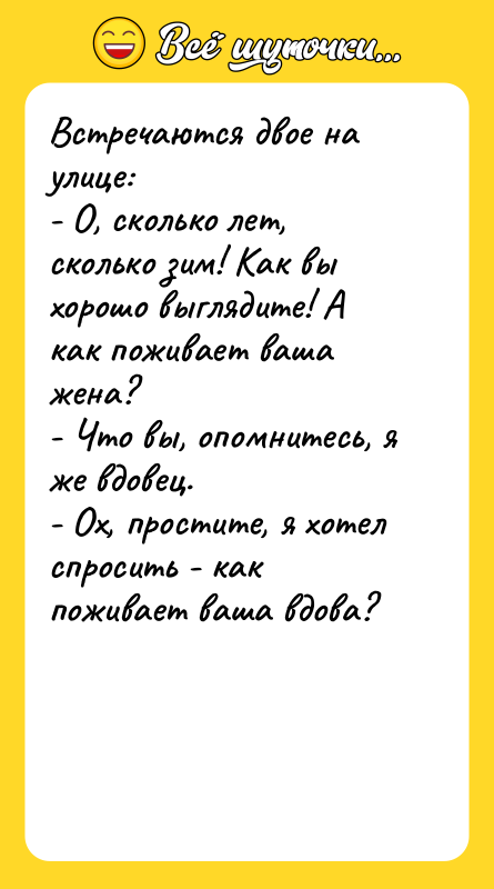 Шутка: Встречаются двое на улице:- О, сколько лет, сколько зим! Как вы хорошо выглядите! А как поживает ваша жена?- Что вы, опомнитесь, я же вдовец.- Ох, простите, я хотел спросить - как поживает ваша вдова?