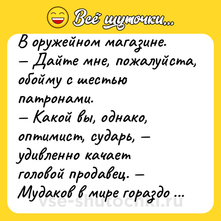 Шутка: В оружейном магазине.<br>— Дайте мне, пожалуйста, обойму с шестью патронами.<br>— Какой вы, однако, оптимист, сударь, — удивленно качает головой продавец. — Мудаков в мире гораздо больше..