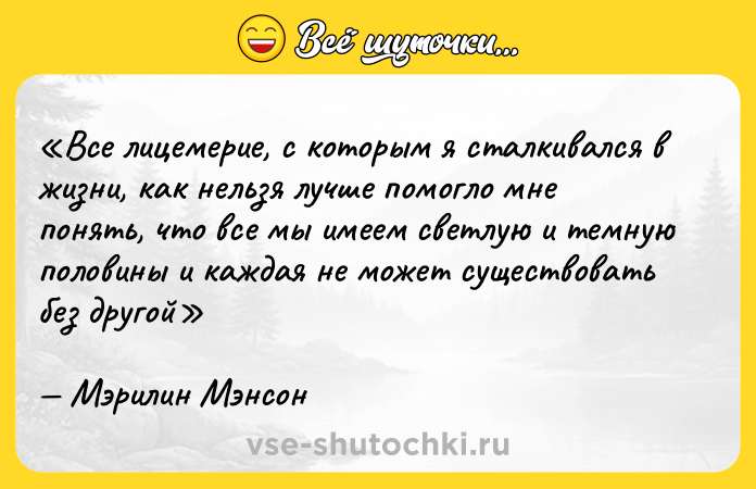 Цитата: Все лицемерие, с которым я сталкивался в жизни, как нельзя лучше помогло мне понять, что все мы имеем светлую и темную половины и каждая не может существовать без другойМэрилин Мэнсон