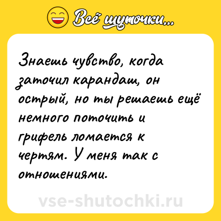Шутка: Знаешь чувство, когда заточил карандаш, он острый, но ты решаешь ещё немного поточить и грифель ломается к чертям. У меня так с отношениями.