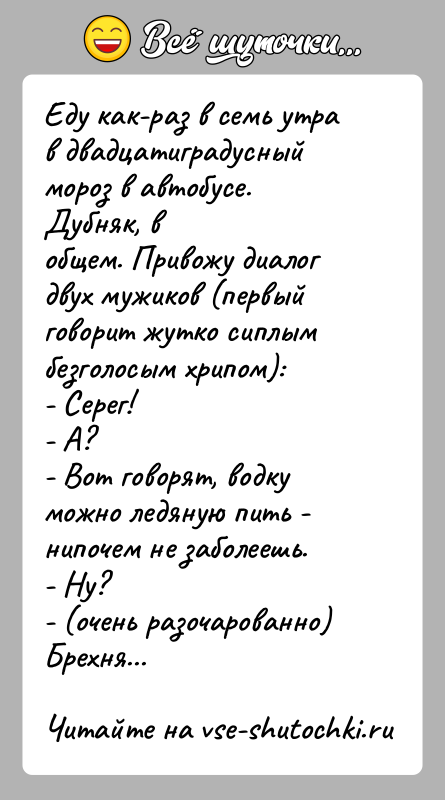 История: Еду как-раз в семь утра в двадцатиградусный мороз в автобусе. Дубняк, вобщем. Привожу диалог двух мужиков (первый говорит жутко сиплымбезголосым