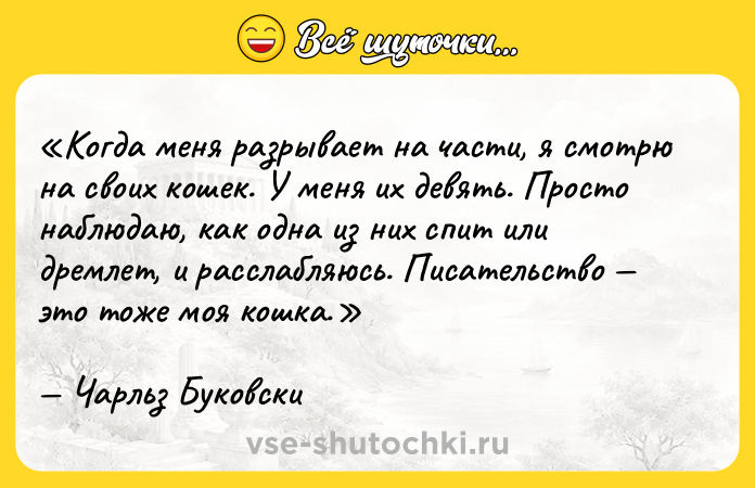 Цитата: Когда меня разрывает на части, я смотрю на своих кошек. У меня их девять. Просто наблюдаю, как одна из них спит или дремлет, и расслабляюсь. Писательство это тоже моя кошка.Чарльз Буковски
