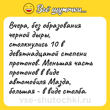 Шутка: Вчера, без образования черной дыры, столкнулись 10 в девятнадцатой степени протонов. Меньшая часть протонов в виде автомобиля Мазда, большая - в виде столба.