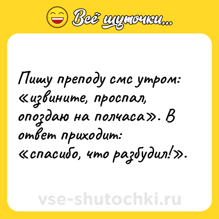 Шутка: Пишу преподу смс утром: «извините, проспал, опоздаю на полчаса». В ответ приходит: «спасибо, что разбудил!».