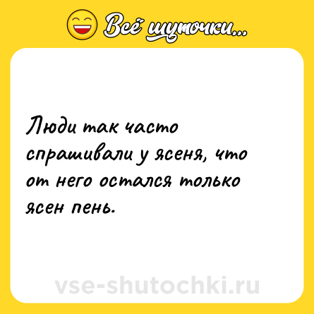 Шутка: Люди так часто спрашивали у ясеня, что от него остался только ясен пень.