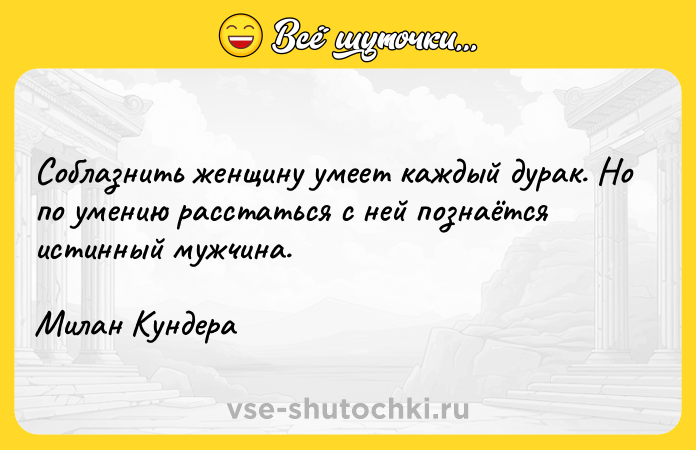 Цитата: Соблазнить женщину умеет каждый дурак. Но по умению расстаться с ней познаётся истинный мужчина.Милан Кундера