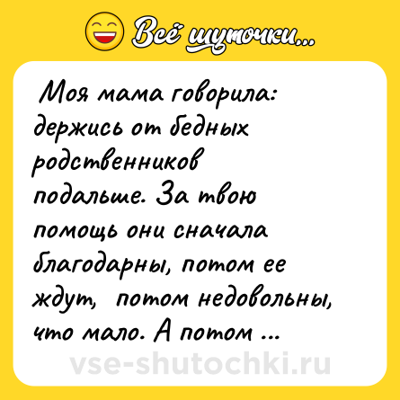 Шутка:  Моя мама говорила: держись от бедных родственников подальше. За твою помощь они сначала благодарны, потом ее ждут,  потом недовольны, что мало. А потом они тебя ненавидят. <br> 