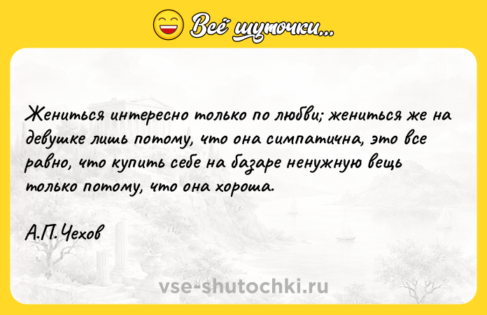 Цитата: Жениться интересно только по любви жениться же на девушке лишь потому, что она симпатична, это все равно, что купить себе на базаре ненужную вещь только потому, что она хороша. А.П.Чехов