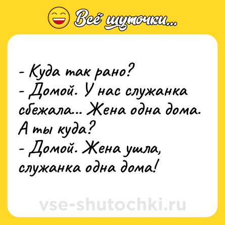 Шутка: - Куда так рано? <br>- Домой. У нас служанка сбежала... Жена одна дома. А ты куда? <br>- Домой. Жена ушла, служанка одна дома!