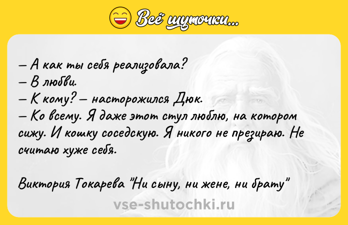 Цитата: А как ты себя реализовала? В любви. К кому? насторожился Дюк. Ко всему. Я даже этот стул люблю, на котором сижу. И кошку соседскую. Я никого не презираю. Не считаю хуже себя.Виктория Токарева Ни сыну, ни жене, ни брату