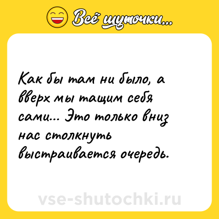 Шутка: Как бы там ни было, а вверх мы тащим себя сами… Это только вниз нас столкнуть выстраивается очередь.