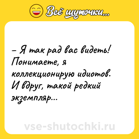 Шутка: – Я так рад вас видеть! Понимаете, я коллекционирую идиотов. И вдруг, такой редкий экземпляр…