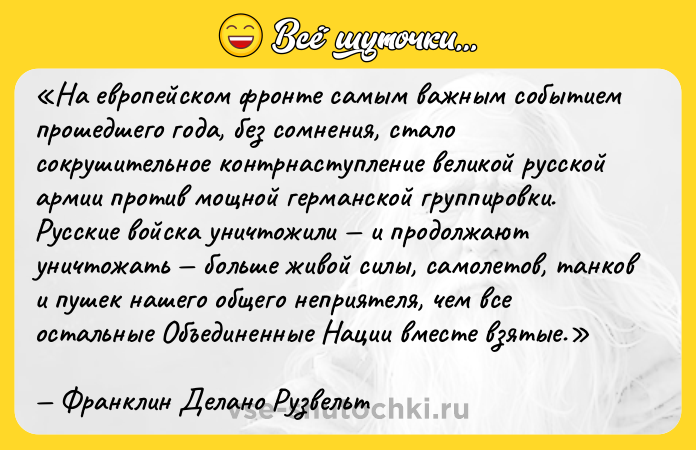Цитата: На европейском фронте самым важным событием прошедшего года, без сомнения, стало сокрушительное контрнаступление великой русской армии против мощной германской группировки. Русские войска уничтожили и продолжают уничтожать больше живой силы, самолетов, танков и пушек нашего общего неприятеля, чем все остальные Объединенные Нации вместе взятые.Франклин Делано Рузвельт