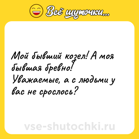 Шутка: Мой бывший козел! А моя бывшая бревно!Уважаемые, а с людьми у вас не срослось?