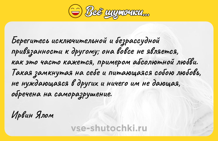 Цитата: Берегитесь исключительной и безрассудной привязанности к другому она вовсе не является, как это часто кажется, примером абсолютной любви. Такая замкнутая на себе и питающаяся собою любовь, не нуждающаяся в других и ничего им не дающая, обречена на саморазрушение.Ирвин Ялом